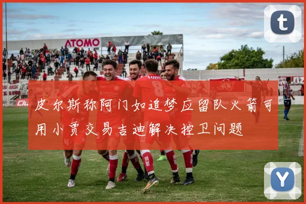 皮尔斯称阿门如追梦应留队火箭可用小贾交易吉迪解决控卫问题