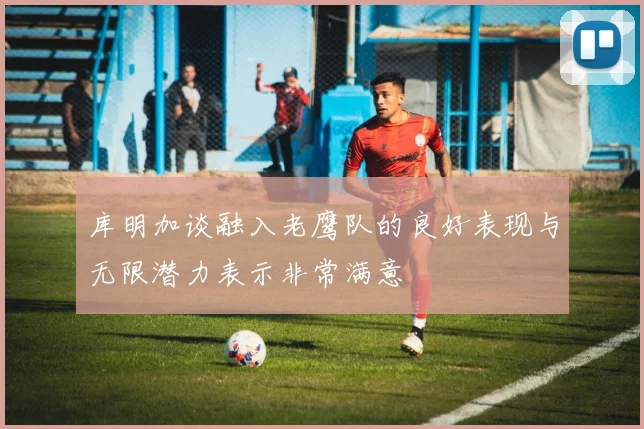 库明加谈融入老鹰队的良好表现与无限潜力表示非常满意