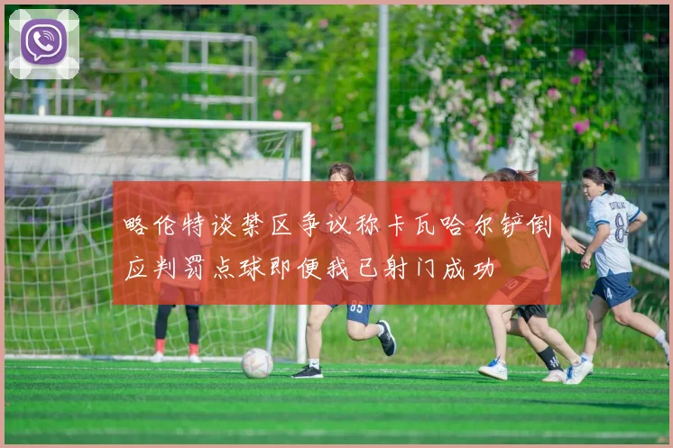 略伦特谈禁区争议称卡瓦哈尔铲倒应判罚点球即便我已射门成功