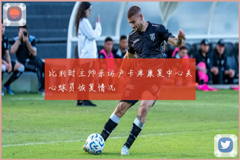比利时主帅亲访卢卡库康复中心关心球员恢复情况