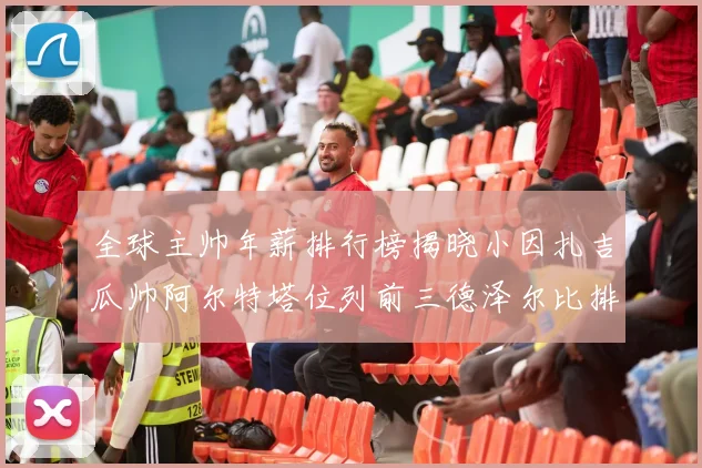 全球主帅年薪排行榜揭晓小因扎吉瓜帅阿尔特塔位列前三德泽尔比排名第六