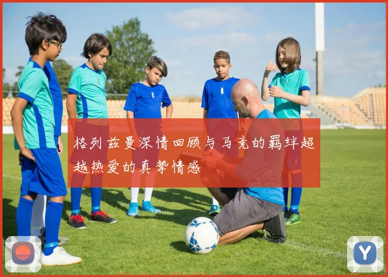 格列兹曼深情回顾与马竞的羁绊超越热爱的真挚情感
