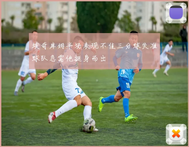埃奇库姆半场表现不佳三分球失准球队急需他挺身而出