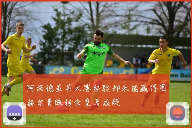 阿诺德虽具大赛经验却未能赢得图赫尔青睐转会皇马成疑