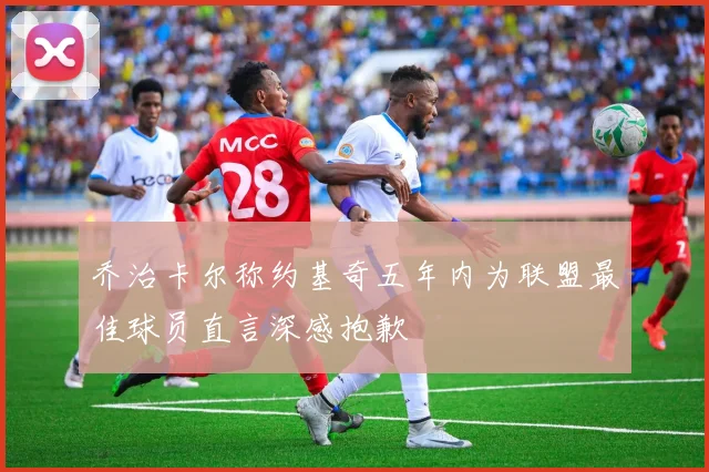 乔治卡尔称约基奇五年内为联盟最佳球员直言深感抱歉