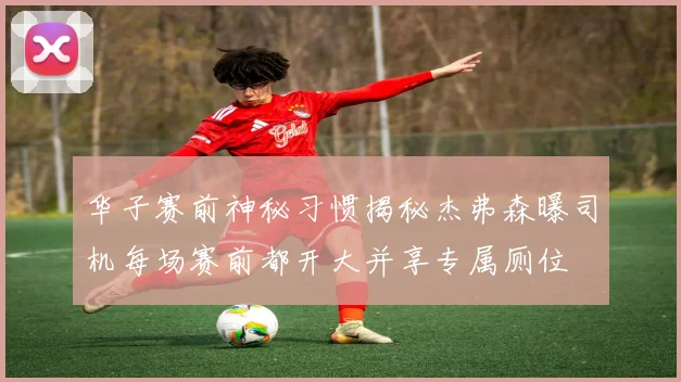 华子赛前神秘习惯揭秘杰弗森曝司机每场赛前都开大并享专属厕位