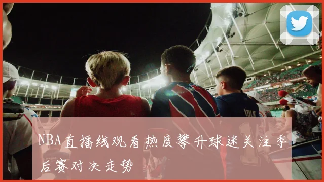 NBA直播线观看热度攀升球迷关注季后赛对决走势
