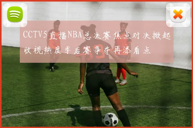 CCTV5直播NBA总决赛焦点对决掀起收视热度季后赛争夺再添看点