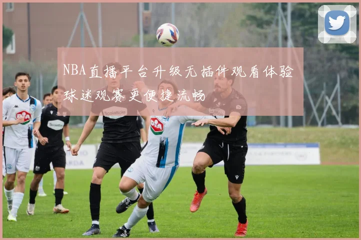 NBA直播平台升级无插件观看体验 球迷观赛更便捷流畅